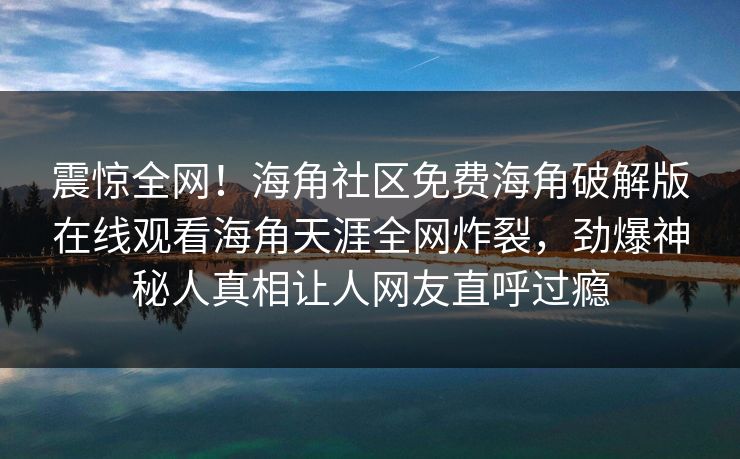 震惊全网！海角社区免费海角破解版在线观看海角天涯全网炸裂，劲爆神秘人真相让人网友直呼过瘾