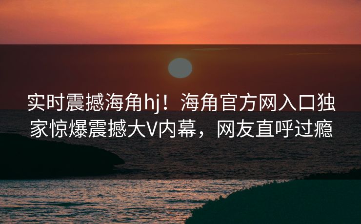 实时震撼海角hj！海角官方网入口独家惊爆震撼大V内幕，网友直呼过瘾
