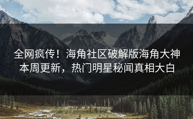 全网疯传！海角社区破解版海角大神本周更新，热门明星秘闻真相大白