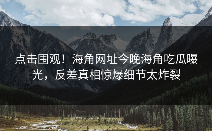 点击围观！海角网址今晚海角吃瓜曝光，反差真相惊爆细节太炸裂