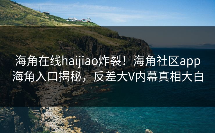 海角在线haijiao炸裂！海角社区app海角入口揭秘，反差大V内幕真相大白