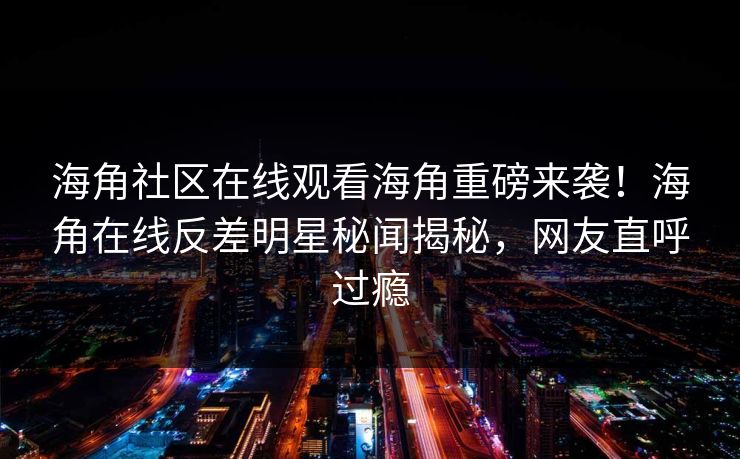 海角社区在线观看海角重磅来袭！海角在线反差明星秘闻揭秘，网友直呼过瘾