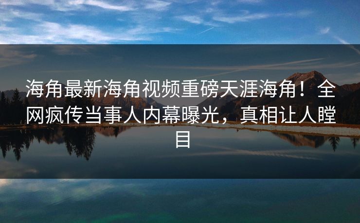 海角最新海角视频重磅天涯海角！全网疯传当事人内幕曝光，真相让人瞠目