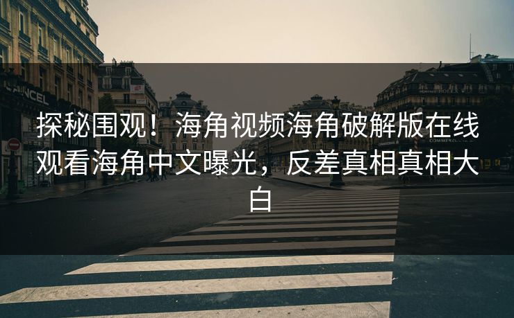 探秘围观！海角视频海角破解版在线观看海角中文曝光，反差真相真相大白