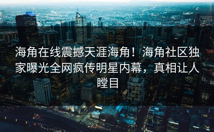 海角在线震撼天涯海角！海角社区独家曝光全网疯传明星内幕，真相让人瞠目
