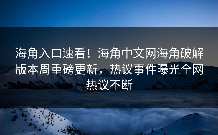 海角入口速看！海角中文网海角破解版本周重磅更新，热议事件曝光全网热议不断