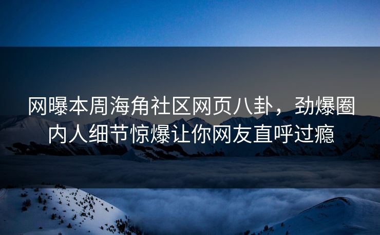网曝本周海角社区网页八卦，劲爆圈内人细节惊爆让你网友直呼过瘾