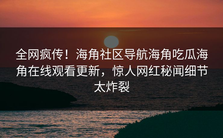 全网疯传！海角社区导航海角吃瓜海角在线观看更新，惊人网红秘闻细节太炸裂