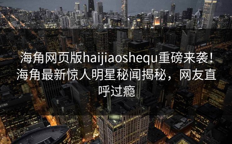 海角网页版haijiaoshequ重磅来袭！海角最新惊人明星秘闻揭秘，网友直呼过瘾