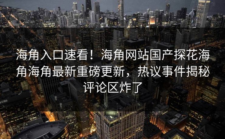 海角入口速看！海角网站国产探花海角海角最新重磅更新，热议事件揭秘评论区炸了