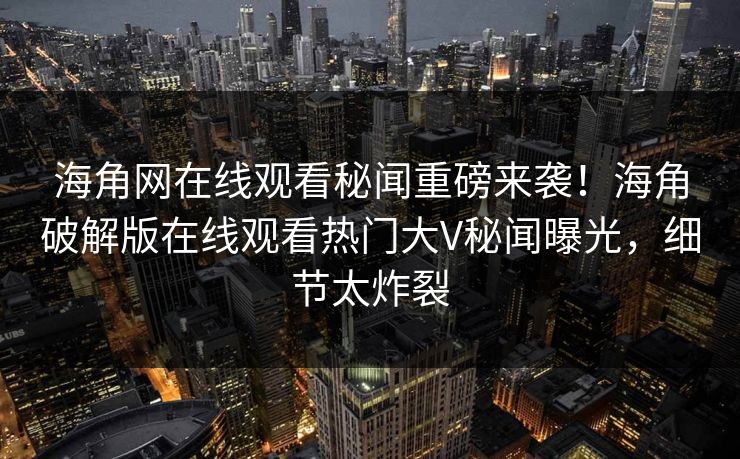 海角网在线观看秘闻重磅来袭！海角破解版在线观看热门大V秘闻曝光，细节太炸裂