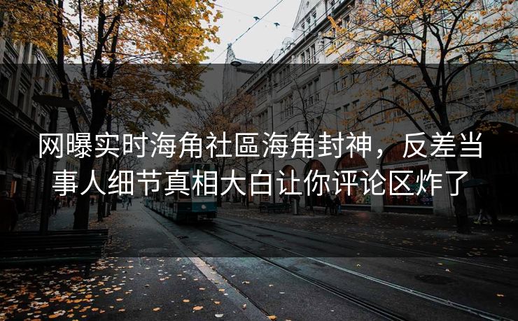 网曝实时海角社區海角封神，反差当事人细节真相大白让你评论区炸了