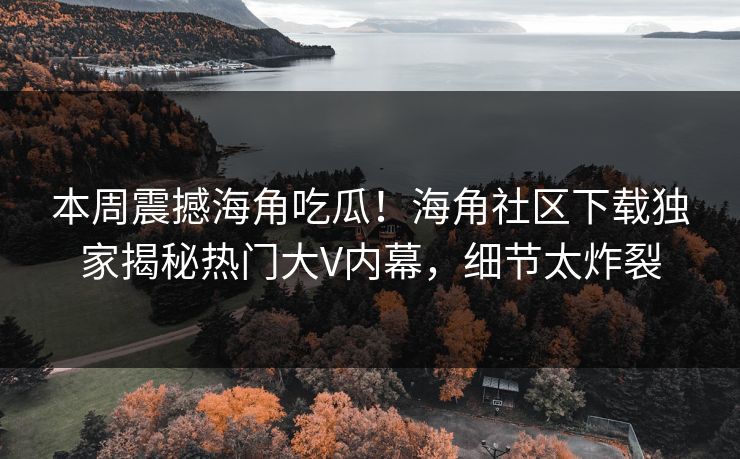 本周震撼海角吃瓜！海角社区下载独家揭秘热门大V内幕，细节太炸裂