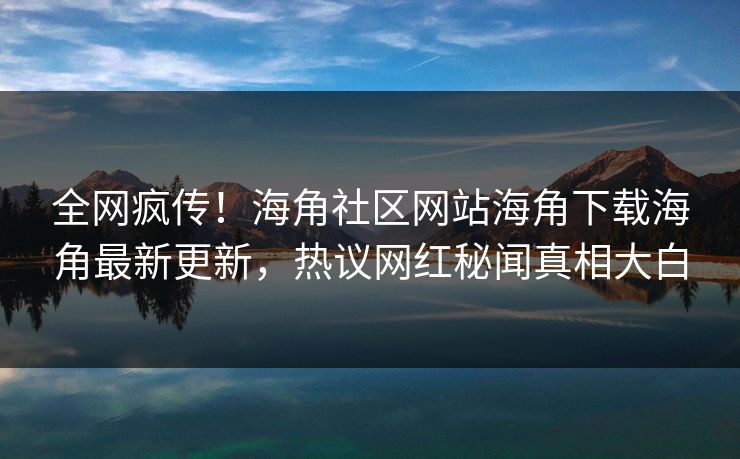 全网疯传！海角社区网站海角下载海角最新更新，热议网红秘闻真相大白