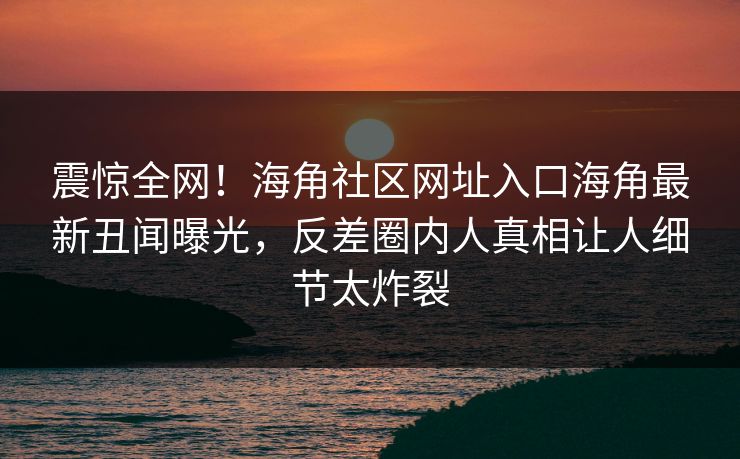 震惊全网！海角社区网址入口海角最新丑闻曝光，反差圈内人真相让人细节太炸裂