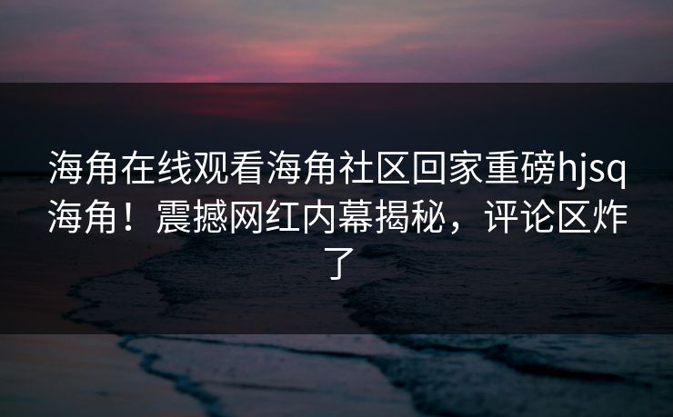 海角在线观看海角社区回家重磅hjsq海角！震撼网红内幕揭秘，评论区炸了