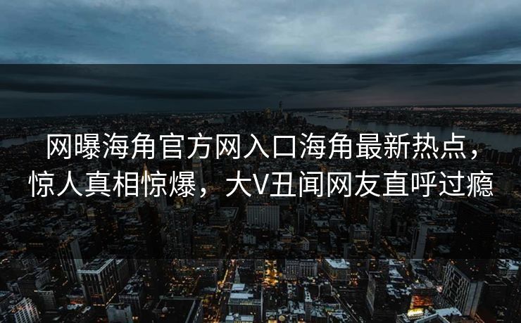 网曝海角官方网入口海角最新热点，惊人真相惊爆，大V丑闻网友直呼过瘾