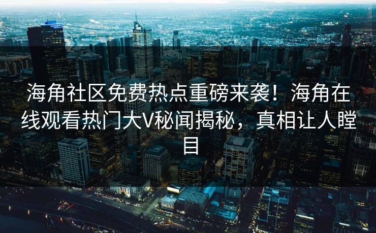 海角社区免费热点重磅来袭！海角在线观看热门大V秘闻揭秘，真相让人瞠目