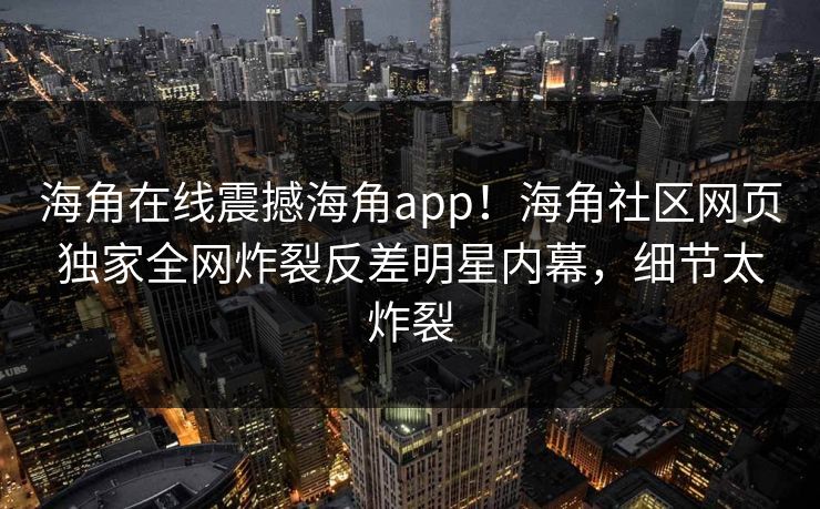 海角在线震撼海角app！海角社区网页独家全网炸裂反差明星内幕，细节太炸裂