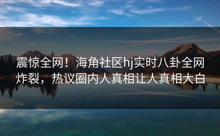 震惊全网！海角社区hj实时八卦全网炸裂，热议圈内人真相让人真相大白