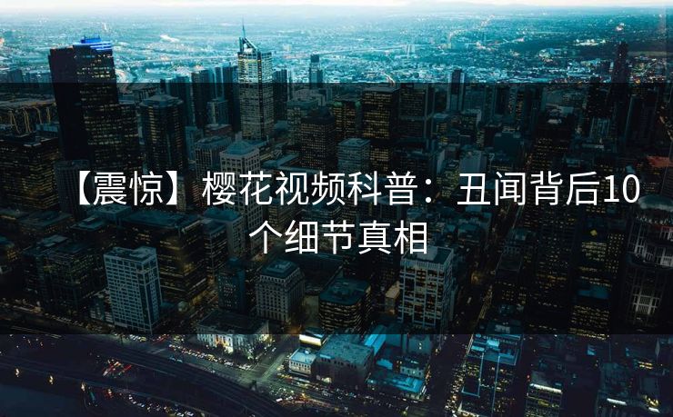 【震惊】樱花视频科普：丑闻背后10个细节真相