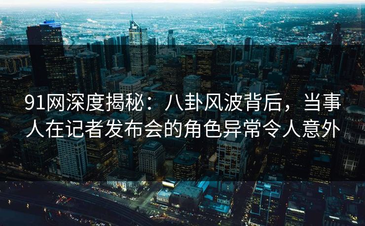 91网深度揭秘：八卦风波背后，当事人在记者发布会的角色异常令人意外