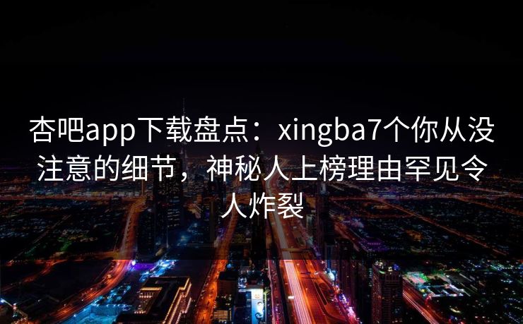 杏吧app下载盘点：xingba7个你从没注意的细节，神秘人上榜理由罕见令人炸裂