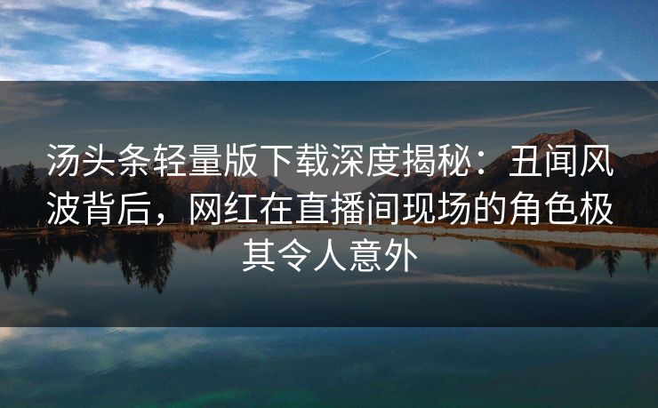 汤头条轻量版下载深度揭秘：丑闻风波背后，网红在直播间现场的角色极其令人意外