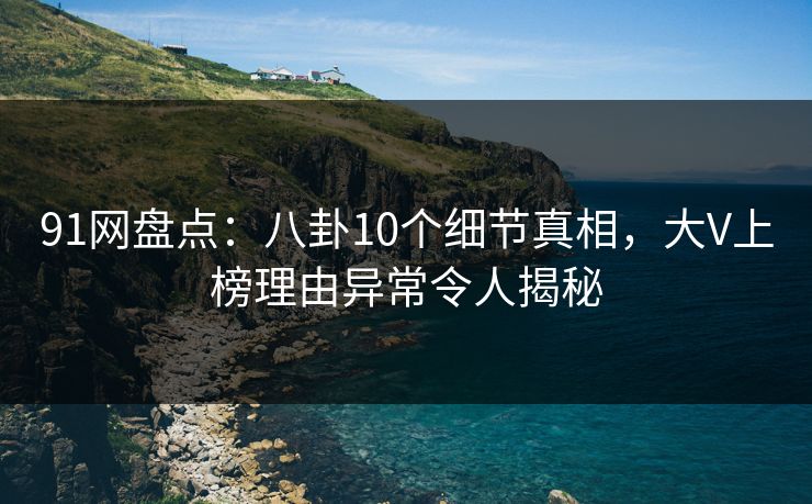 91网盘点：八卦10个细节真相，大V上榜理由异常令人揭秘