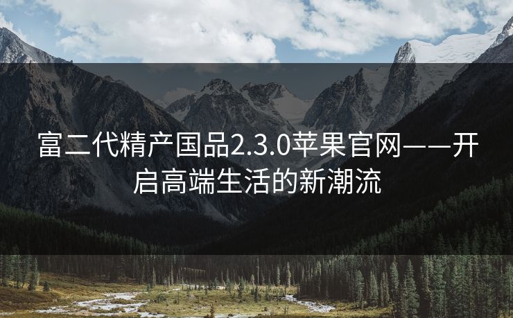 富二代精产国品2.3.0苹果官网——开启高端生活的新潮流