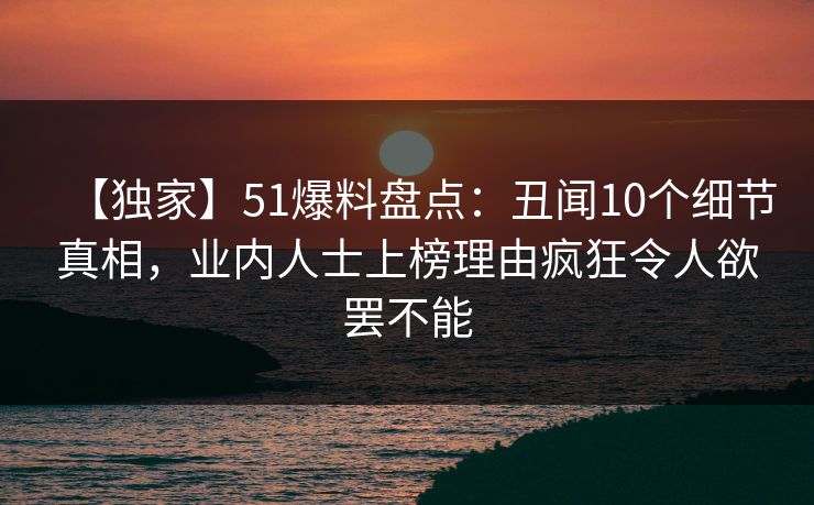 【独家】51爆料盘点：丑闻10个细节真相，业内人士上榜理由疯狂令人欲罢不能