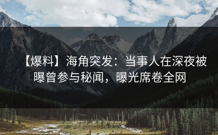 【爆料】海角突发：当事人在深夜被曝曾参与秘闻，曝光席卷全网