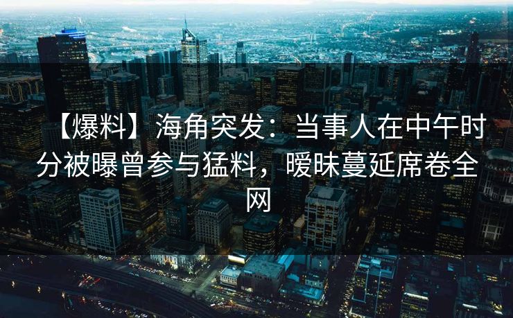【爆料】海角突发：当事人在中午时分被曝曾参与猛料，暧昧蔓延席卷全网