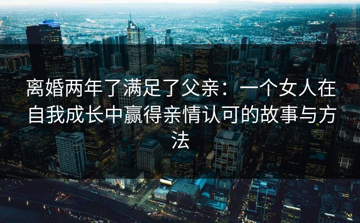 离婚两年了满足了父亲：一个女人在自我成长中赢得亲情认可的故事与方法