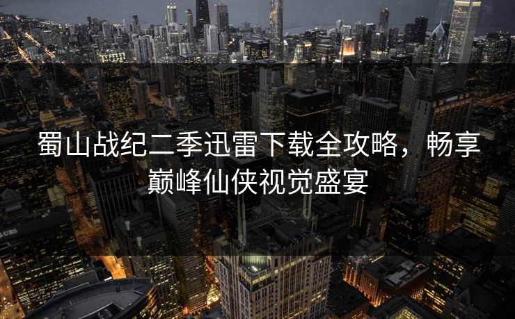 蜀山战纪二季迅雷下载全攻略，畅享巅峰仙侠视觉盛宴