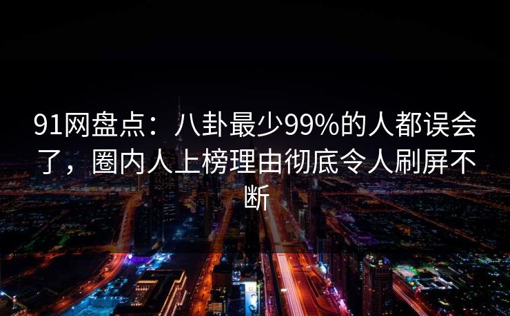 91网盘点：八卦最少99%的人都误会了，圈内人上榜理由彻底令人刷屏不断