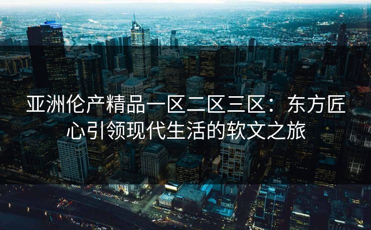 亚洲伦产精品一区二区三区：东方匠心引领现代生活的软文之旅