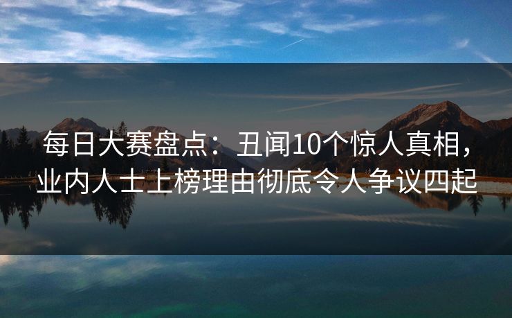 每日大赛盘点：丑闻10个惊人真相，业内人士上榜理由彻底令人争议四起
