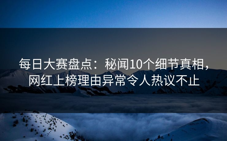 每日大赛盘点：秘闻10个细节真相，网红上榜理由异常令人热议不止