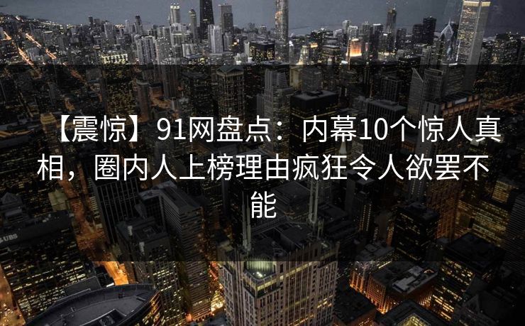 【震惊】91网盘点：内幕10个惊人真相，圈内人上榜理由疯狂令人欲罢不能