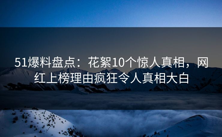 51爆料盘点：花絮10个惊人真相，网红上榜理由疯狂令人真相大白
