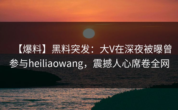 【爆料】黑料突发：大V在深夜被曝曾参与heiliaowang，震撼人心席卷全网