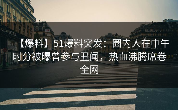 【爆料】51爆料突发：圈内人在中午时分被曝曾参与丑闻，热血沸腾席卷全网