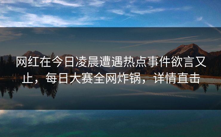 网红在今日凌晨遭遇热点事件欲言又止，每日大赛全网炸锅，详情直击