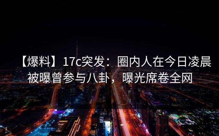 【爆料】17c突发：圈内人在今日凌晨被曝曾参与八卦，曝光席卷全网