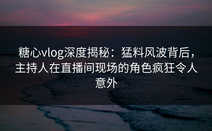 糖心vlog深度揭秘：猛料风波背后，主持人在直播间现场的角色疯狂令人意外
