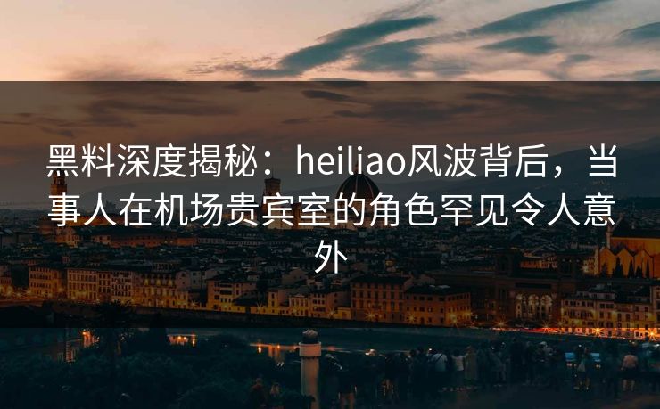 黑料深度揭秘：heiliao风波背后，当事人在机场贵宾室的角色罕见令人意外