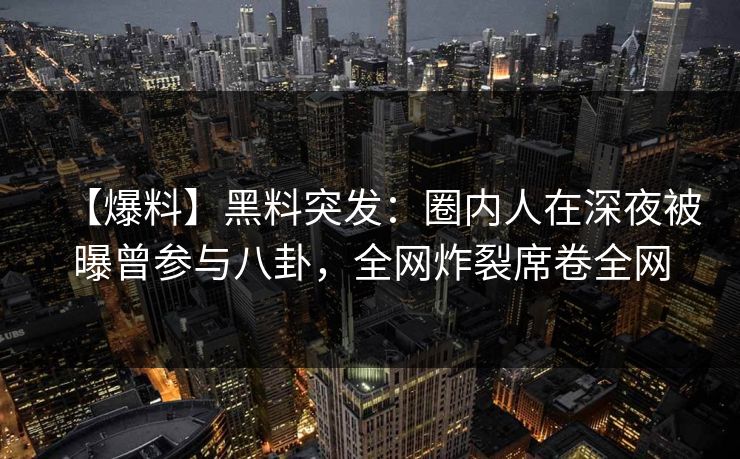 【爆料】黑料突发：圈内人在深夜被曝曾参与八卦，全网炸裂席卷全网
