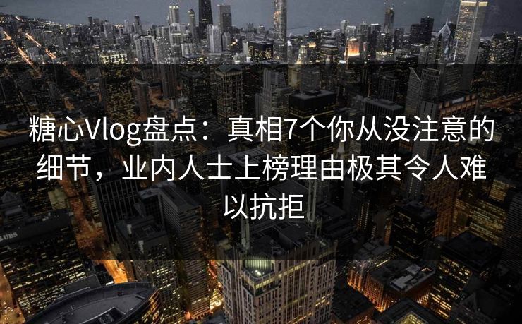 糖心Vlog盘点：真相7个你从没注意的细节，业内人士上榜理由极其令人难以抗拒