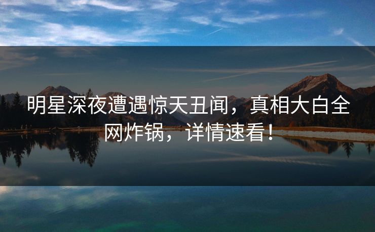 明星深夜遭遇惊天丑闻，真相大白全网炸锅，详情速看！